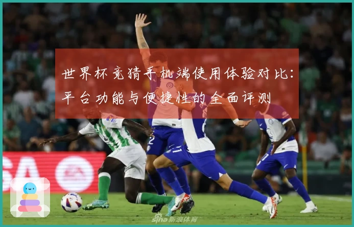 世界杯竞猜手机端使用体验对比：平台功能与便捷性的全面评测