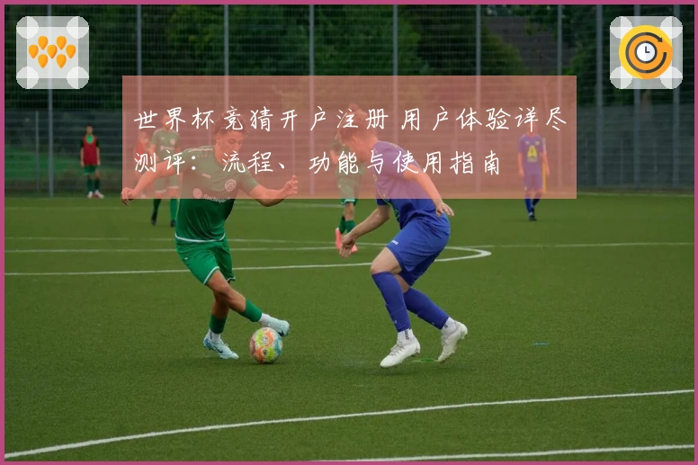 世界杯竞猜开户注册 用户体验详尽测评：流程、功能与使用指南