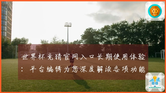 世界杯竞猜官网入口长期使用体验：平台编辑为您深度解读各项功能